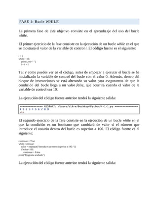 FASE	1:	Bucle	WHILE
	
La	 primera	 fase	 de	 este	 objetivo	 consiste	 en	 el	 aprendizaje	 del	 uso	 del	 bucle
while.
	
El	primer	ejercicio	de	la	fase	consiste	en	la	ejecución	de	un	bucle	while	en	el	que
se	mostrará	el	valor	de	la	variable	de	control	i.	El	código	fuente	es	el	siguiente:
	
i	=	0
while	i<10:
				print(i,end="	")
				i	=	i	+	1
	
Tal	y	como	puedes	ver	en	el	código,	antes	de	empezar	a	ejecutar	el	bucle	se	ha
inicializado	la	variable	de	control	del	bucle	con	el	valor	0.	Además,	dentro	del
bloque	 de	 instrucciones	 se	 está	 alterando	 su	 valor	 para	 asegurarnos	 de	 que	 la
condición	del	bucle	llega	 a	 un	valor	 false,	 que	 ocurrirá	 cuando	 el	 valor	 de	 la
variable	de	control	sea	10.
	
La	ejecución	del	código	fuente	anterior	tendrá	la	siguiente	salida:
	
	
El	segundo	ejercicio	de	la	fase	consiste	en	la	ejecución	de	un	bucle	while	en	el
que	 la	 condición	 es	 un	 booleano	 que	 cambiará	 de	 valor	 si	 el	 número	 que
introduce	el	usuario	dentro	del	bucle	es	superior	a	100.	El	código	fuente	es	el
siguiente:
	
continuar	=	True
while	continuar:
				valor	=	int(input("Introduce	un	entero	superior	a	100:	"))
				if	valor>100:
								continuar	=	False
print("Programa	acabado")
	
La	ejecución	del	código	fuente	anterior	tendrá	la	siguiente	salida:
	
 