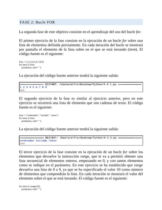FASE	2:	Bucle	FOR
	
La	segunda	fase	de	este	objetivo	consiste	en	el	aprendizaje	del	uso	del	bucle	for.
	
El	primer	ejercicio	de	la	fase	consiste	en	la	ejecución	de	un	bucle	for	sobre	una
lista	de	elementos	definida	previamente.	En	cada	iteración	del	bucle	se	mostrará
por	pantalla	el	elemento	de	la	lista	sobre	en	el	que	se	está	iterando	(item).	El
código	fuente	es	el	siguiente:
	
lista	=	[1,2,3,4,5,6,7,8,9]
for	item	in	lista:
				print(item,	end="	")
	
La	ejecución	del	código	fuente	anterior	tendrá	la	siguiente	salida:
	
	
El	 segundo	 ejercicio	 de	 la	 fase	 es	 similar	 al	 ejercicio	 anterior,	 pero	 en	 este
ejercicio	se	recorrerá	una	lista	de	elemento	que	son	cadenas	de	texto.	El	código
fuente	es	el	siguiente:
	
lista	=	["ordenador",	"teclado",	"raton"]
for	item	in	lista:
				print(item,	end="	")
	
La	ejecución	del	código	fuente	anterior	tendrá	la	siguiente	salida:
	
	
El	tercer	ejercicio	de	la	fase	consiste	en	la	ejecución	de	un	bucle	for	sobre	los
elementos	que	devuelve	la	instrucción	range,	que	te	va	a	permitir	obtener	una
lista	secuencial	de	elementos	enteros,	empezando	en	0,	y	con	tantos	elementos
como	se	indique	en	el	parámetro.	En	este	ejercicio	se	ha	establecido	que	range
devuelva	una	lista	de	0	a	9,	ya	que	se	ha	especificado	el	valor	10	como	número
de	elementos	que	compondrán	la	lista.	En	cada	iteración	se	mostrará	el	valor	del
elemento	sobre	el	que	se	está	iterando.	El	código	fuente	es	el	siguiente:
	
for	item	in	range(10):
				print(item,	end="	")
 