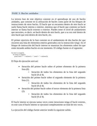 FASE	3:	Bucles	anidados
	
La	 tercera	 fase	 de	 este	 objetivo	 consiste	 en	 el	 aprendizaje	 de	 uso	 de	 bucles
anidados,	que	consiste	en	la	utilización	de	bucles	como	parte	de	los	bloques	de
instrucciones	de	otros	bucles.	El	bucle	que	se	encuentra	dentro	de	otro	bucle	se
suele	llama	bucle	interno	o	interior,	mientras	que	el	bucle	que	contiene	un	bucle
interior	se	llama	bucle	externo	o	exterior.	Puedes	tener	el	nivel	de	anidamiento
que	necesites,	es	decir,	un	bucle	dentro	de	otro	bucle,	que	a	su	vez	esté	dentro	de
otro	bucle	que	está	dentro	de	otro	bucle,	etc.
	
El	primer	ejercicio	de	la	fase	consiste	en	el	anidamiento	de	dos	bucles	for	que
recorren	una	lista	de	elementos	enteros	generados	con	la	instrucción	range.	En	el
bloque	de	instrucción	del	bucle	interno	se	muestran	los	elementos	sobre	los	que
están	iterando	ambos	bucles	en	ese	momento.	El	código	fuente	es	el	siguiente:
	
for	item1	in	range(3):
				for	item2	in	range(5):
								print("item1	=	"	+	str(item1)	+	",	item2	=	"	+	str(item2))
	
El	flujo	de	ejecución	será	así:
	
Iteración	 del	 primer	 bucle	 sobre	 el	 primer	 elemento	 de	 la	 primera
lista	(0).
Iteración	 de	 todos	 los	 elementos	 de	 la	 lista	 del	 segundo
bucle	(0	al	4).
Iteración	del	primer	bucle	sobre	el	segundo	elemento	de	la	primera
lista	(1).
Iteración	 de	 todos	 los	 elementos	 de	 la	 lista	 del	 segundo
bucle	(0	al	4).
Iteración	del	primer	bucle	sobre	el	tercer	elemento	de	la	primera	lista
(2).
Iteración	 de	 todos	 los	 elementos	 de	 la	 lista	 del	 segundo
bucle	(0	al	4).
	
El	bucle	interno	se	ejecuta	tantas	veces	como	iteraciones	tenga	el	bucle	externo,
en	este	caso	el	bucle	interno	se	ejecutará	completamente	un	total	de	tres	veces.
	
La	ejecución	del	código	fuente	anterior	tendrá	la	siguiente	salida:
	
 