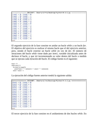El	segundo	ejercicio	de	la	fase	consiste	en	anidar	un	bucle	while	y	un	bucle	for.
El	objetivo	del	ejercicio	es	realizar	el	mismo	bucle	que	el	del	ejercicio	anterior,
pero,	 siendo	 el	 bucle	 exterior	 un	 bucle	 while	 en	 vez	 de	 for.	 El	 número	 de
iteraciones	del	bucle	while	viene	dado	por	item1,	variable	inicializada	antes	de
declarar	el	bucle,	y	que	irá	incrementando	su	valor	dentro	del	bucle	a	medida
que	se	ejecuta	cada	iteración	del	bucle.	El	código	fuente	es	el	siguiente:
	
item1	=	0
while	item1<3:
				for	item2	in	range(5):
								print("item1	=	"	+	str(item1)	+	",	item2	=	"	+	str(item2))
				item1	=	item1	+	1
	
La	ejecución	del	código	fuente	anterior	tendrá	la	siguiente	salida:
	
	
El	tercer	ejercicio	de	la	fase	consiste	en	el	anidamiento	de	dos	bucles	while.	En
 