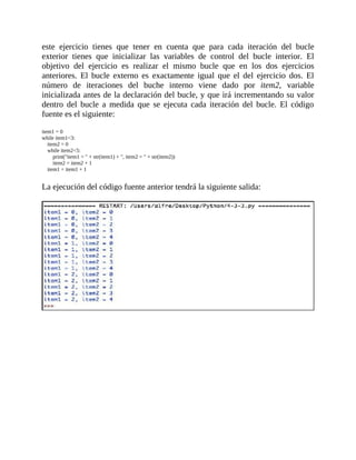 este	 ejercicio	 tienes	 que	 tener	 en	 cuenta	 que	 para	 cada	 iteración	 del	 bucle
exterior	 tienes	 que	 inicializar	 las	 variables	 de	 control	 del	 bucle	 interior.	 El
objetivo	 del	 ejercicio	 es	 realizar	 el	 mismo	 bucle	 que	 en	 los	 dos	 ejercicios
anteriores.	 El	 bucle	 externo	 es	 exactamente	 igual	 que	 el	 del	 ejercicio	 dos.	 El
número	 de	 iteraciones	 del	 buche	 interno	 viene	 dado	 por	 item2,	 variable
inicializada	antes	de	la	declaración	del	bucle,	y	que	irá	incrementando	su	valor
dentro	 del	 bucle	 a	 medida	 que	 se	 ejecuta	 cada	 iteración	 del	 bucle.	 El	 código
fuente	es	el	siguiente:
	
item1	=	0
while	item1<3:
				item2	=	0
				while	item2<5:
								print("item1	=	"	+	str(item1)	+	",	item2	=	"	+	str(item2))
								item2	=	item2	+	1
				item1	=	item1	+	1
	
La	ejecución	del	código	fuente	anterior	tendrá	la	siguiente	salida:
	
	
 