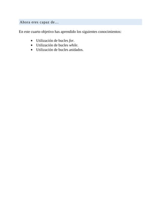 Ahora	eres	capaz	de…
	
En	este	cuarto	objetivo	has	aprendido	los	siguientes	conocimientos:
	
Utilización	de	bucles	for.
Utilización	de	bucles	while.
Utilización	de	bucles	anidados.
 