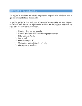PROYECTO	1	–	CALCULADORA
	
Ha	llegado	el	momento	de	realizar	un	pequeño	proyecto	que	incorpore	todo	lo
que	has	aprendido	hasta	el	momento.
	
El	 primer	 proyecto	 que	 realizarás	 consiste	 en	 el	 desarrollo	 de	 una	 pequeña
calculadora	 que	 realice	 las	 operaciones	 básicas.	 En	 el	 proyecto	 utilizarás	 los
siguientes	conocimientos	adquiridos:
	
Escritura	de	texto	por	pantalla.
Lectura	de	información	introducida	por	los	usuarios.
Bifurcaciones	if..elif.
Bucle	while.
Operador	lógico	NOT.
Operadores	matemáticos	(+,	-,	*	y	/).
Operador	relacional	==.
	
 