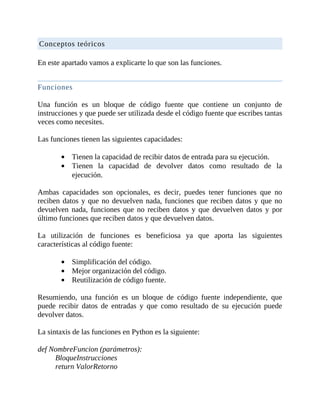Conceptos	teóricos
	
En	este	apartado	vamos	a	explicarte	lo	que	son	las	funciones.
	
Funciones
	
Una	 función	 es	 un	 bloque	 de	 código	 fuente	 que	 contiene	 un	 conjunto	 de
instrucciones	y	que	puede	ser	utilizada	desde	el	código	fuente	que	escribes	tantas
veces	como	necesites.
	
Las	funciones	tienen	las	siguientes	capacidades:
	
Tienen	la	capacidad	de	recibir	datos	de	entrada	para	su	ejecución.
Tienen	 la	 capacidad	 de	 devolver	 datos	 como	 resultado	 de	 la
ejecución.
	
Ambas	 capacidades	 son	 opcionales,	 es	 decir,	 puedes	 tener	 funciones	 que	 no
reciben	datos	y	que	no	devuelven	nada,	funciones	que	reciben	datos	y	que	no
devuelven	 nada,	 funciones	 que	 no	 reciben	 datos	 y	 que	 devuelven	 datos	 y	 por
último	funciones	que	reciben	datos	y	que	devuelven	datos.
	
La	 utilización	 de	 funciones	 es	 beneficiosa	 ya	 que	 aporta	 las	 siguientes
características	al	código	fuente:
	
Simplificación	del	código.
Mejor	organización	del	código.
Reutilización	de	código	fuente.
	
Resumiendo,	 una	 función	 es	 un	 bloque	 de	 código	 fuente	 independiente,	 que
puede	 recibir	 datos	 de	 entradas	 y	 que	 como	 resultado	 de	 su	 ejecución	 puede
devolver	datos.
	
La	sintaxis	de	las	funciones	en	Python	es	la	siguiente:
	
def	NombreFuncion	(parámetros):
BloqueInstrucciones
return	ValorRetorno
 