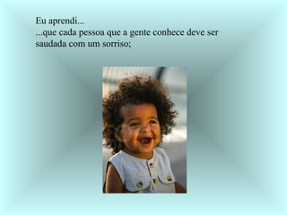 Eu aprendi... ...que cada pessoa que a gente conhece deve ser saudada com um sorriso;     