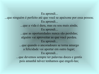 Eu aprendi... ...que ninguém é perfeito até que você se apaixone por essa pessoa;  Eu aprendi... ...que a vida é dura, mas eu sou mais ainda;  Eu aprendi... ...que as oportunidades nunca são perdidas;  alguém vai aproveitar as que você perdeu.  Eu aprendi... ...que quando o ancoradouro se torna amargo  a felicidade vai aportar em outro lugar;  Eu aprendi... ...que devemos sempre ter palavras doces e gentis  pois amanhã talvez tenhamos que engoli-las;  
