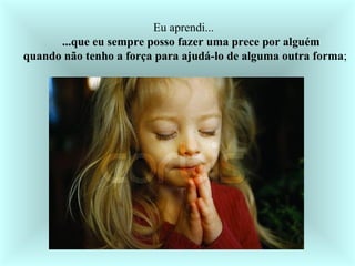   Eu aprendi...         ...que eu sempre posso fazer uma prece por alguém     quando não tenho a força para ajudá-lo de alguma outra forma ;  