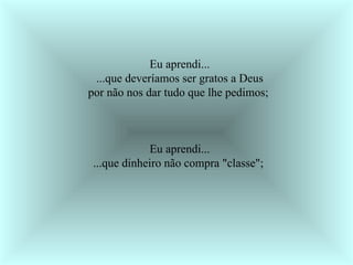 Eu aprendi... ...que deveríamos ser gratos a Deus por não nos dar tudo que lhe pedimos;  Eu aprendi... ...que dinheiro não compra "classe";  