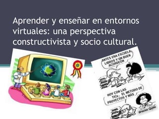 Aprender y enseñar en entornos
virtuales: una perspectiva
constructivista y socio cultural.
 