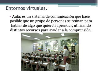 Entornos virtuales.
• Aula: es un sistema de comunicación que hace
posible que un grupo de personas se reúnan para
hablar de algo que quieren aprender, utilizando
distintos recursos para ayudar a la comprensión.
 
