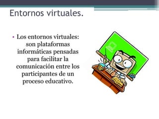 Entornos virtuales.
• Los entornos virtuales:
son plataformas
informáticas pensadas
para facilitar la
comunicación entre los
participantes de un
proceso educativo.
 