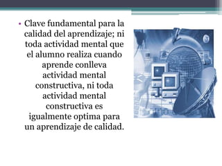 • Clave fundamental para la
calidad del aprendizaje; ni
toda actividad mental que
el alumno realiza cuando
aprende conlleva
actividad mental
constructiva, ni toda
actividad mental
constructiva es
igualmente optima para
un aprendizaje de calidad.
 