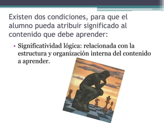 Existen dos condiciones, para que el
alumno pueda atribuir significado al
contenido que debe aprender:
• Significatividad lógica: relacionada con la
estructura y organización interna del contenido
a aprender.
 