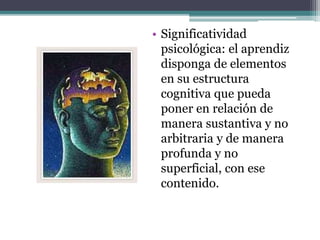 • Significatividad
psicológica: el aprendiz
disponga de elementos
en su estructura
cognitiva que pueda
poner en relación de
manera sustantiva y no
arbitraria y de manera
profunda y no
superficial, con ese
contenido.
 