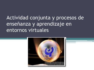 Actividad conjunta y procesos de
enseñanza y aprendizaje en
entornos virtuales
 