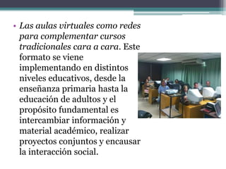 • Las aulas virtuales como redes
para complementar cursos
tradicionales cara a cara. Este
formato se viene
implementando en distintos
niveles educativos, desde la
enseñanza primaria hasta la
educación de adultos y el
propósito fundamental es
intercambiar información y
material académico, realizar
proyectos conjuntos y encausar
la interacción social.
 