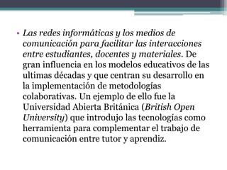 • Las redes informáticas y los medios de
comunicación para facilitar las interacciones
entre estudiantes, docentes y materiales. De
gran influencia en los modelos educativos de las
ultimas décadas y que centran su desarrollo en
la implementación de metodologías
colaborativas. Un ejemplo de ello fue la
Universidad Abierta Británica (British Open
University) que introdujo las tecnologías como
herramienta para complementar el trabajo de
comunicación entre tutor y aprendiz.
 