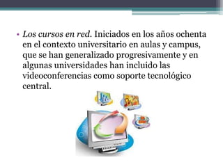 • Los cursos en red. Iniciados en los años ochenta
en el contexto universitario en aulas y campus,
que se han generalizado progresivamente y en
algunas universidades han incluido las
videoconferencias como soporte tecnológico
central.
 