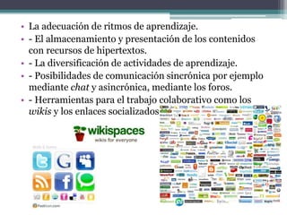 • La adecuación de ritmos de aprendizaje.
• - El almacenamiento y presentación de los contenidos
con recursos de hipertextos.
• - La diversificación de actividades de aprendizaje.
• - Posibilidades de comunicación sincrónica por ejemplo
mediante chat y asincrónica, mediante los foros.
• - Herramientas para el trabajo colaborativo como los
wikis y los enlaces socializados
 