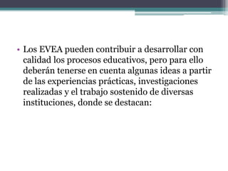 • Los EVEA pueden contribuir a desarrollar con
calidad los procesos educativos, pero para ello
deberán tenerse en cuenta algunas ideas a partir
de las experiencias prácticas, investigaciones
realizadas y el trabajo sostenido de diversas
instituciones, donde se destacan:
 