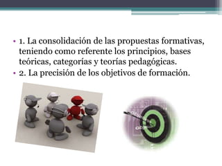 • 1. La consolidación de las propuestas formativas,
teniendo como referente los principios, bases
teóricas, categorías y teorías pedagógicas.
• 2. La precisión de los objetivos de formación.
 