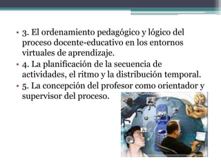 • 3. El ordenamiento pedagógico y lógico del
proceso docente-educativo en los entornos
virtuales de aprendizaje.
• 4. La planificación de la secuencia de
actividades, el ritmo y la distribución temporal.
• 5. La concepción del profesor como orientador y
supervisor del proceso.
 