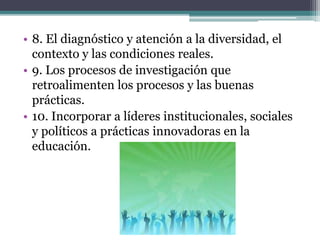 • 8. El diagnóstico y atención a la diversidad, el
contexto y las condiciones reales.
• 9. Los procesos de investigación que
retroalimenten los procesos y las buenas
prácticas.
• 10. Incorporar a líderes institucionales, sociales
y políticos a prácticas innovadoras en la
educación.
 