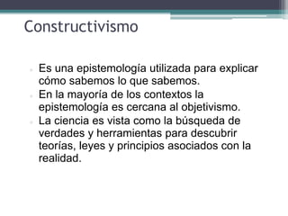 Constructivismo
 Es una epistemología utilizada para explicar
cómo sabemos lo que sabemos.
 En la mayoría de los contextos la
epistemología es cercana al objetivismo.
 La ciencia es vista como la búsqueda de
verdades y herramientas para descubrir
teorías, leyes y principios asociados con la
realidad.
 