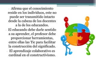  Afirma que el conocimiento
reside en los individuos, este no
puede ser transmitido intacto
desde la cabeza de los docentes
a la de los educandos.
 El educando debe darle sentido
a su aprender, el profesor debe
proporcionar herramientas,
entre ellas las Tic para facilitar
la construcción del significado.
 El aprendizaje colaborativo es
cardinal en el constructivismo.
 