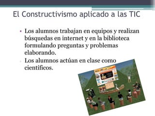 El Constructivismo aplicado a las TIC
• Los alumnos trabajan en equipos y realizan
búsquedas en internet y en la biblioteca
formulando preguntas y problemas
elaborando.
 Los alumnos actúan en clase como
científicos.
 