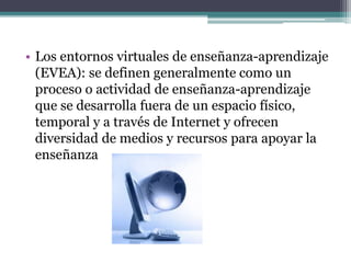 • Los entornos virtuales de enseñanza-aprendizaje
(EVEA): se definen generalmente como un
proceso o actividad de enseñanza-aprendizaje
que se desarrolla fuera de un espacio físico,
temporal y a través de Internet y ofrecen
diversidad de medios y recursos para apoyar la
enseñanza
 