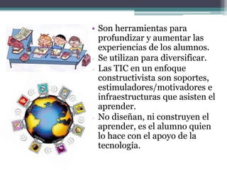 • Son herramientas para
profundizar y aumentar las
experiencias de los alumnos.
 Se utilizan para diversificar.
 Las TIC en un enfoque
constructivista son soportes,
estimuladores/motivadores e
infraestructuras que asisten el
aprender.
 No diseñan, ni construyen el
aprender, es el alumno quien
lo hace con el apoyo de la
tecnología.
 