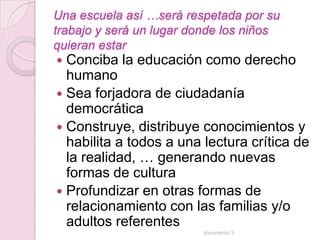 Una escuela así …será respetada por su
trabajo y será un lugar donde los niños
quieran estar
 Conciba la educación como derecho
  humano
 Sea forjadora de ciudadanía
  democrática
 Construye, distribuye conocimientos y
  habilita a todos a una lectura crítica de
  la realidad, … generando nuevas
  formas de cultura
 Profundizar en otras formas de
  relacionamiento con las familias y/o
  adultos referentes
                         documento 3
 