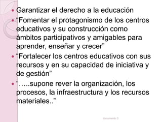  Garantizar el derecho a la educación
 “Fomentar el protagonismo de los centros
  educativos y su construcción como
  ámbitos participativos y amigables para
  aprender, enseñar y crecer”
 “Fortalecer los centros educativos con sus
  recursos y en su capacidad de iniciativa y
  de gestión”
 “…..supone rever la organización, los
  procesos, la infraestructura y los recursos
  materiales..”

                             documento 3
 