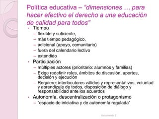 Política educativa – “dimensiones … para
hacer efectivo el derecho a una educación
de calidad para todos”
•   Tiempo
    –   flexible y suficiente,
    –   más tiempo pedagógico,
    –   adicional (apoyo, comunitario)
    –   fuera del calendario lectivo
    –   extendido
•   Participación
    – múltiples actores (prioritario: alumnos y familias)
    – Exige redefinir roles, ámbitos de discusión, aportes,
      decisión y ejecución
    – Requiere: interlocutores válidos y representativos, voluntad
      y aprendizaje de todos, disposición de diálogo y
      responsabilidad ante los acuerdos
•   Autonomía, descentralización o protagonismo
    – “espacio de iniciativa y de autonomía regulada”

                                         documento 2
 