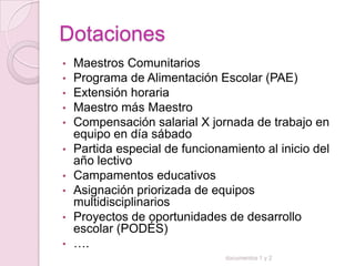 Dotaciones
•   Maestros Comunitarios
•   Programa de Alimentación Escolar (PAE)
•   Extensión horaria
•   Maestro más Maestro
•   Compensación salarial X jornada de trabajo en
    equipo en día sábado
•   Partida especial de funcionamiento al inicio del
    año lectivo
•   Campamentos educativos
•   Asignación priorizada de equipos
    multidisciplinarios
•   Proyectos de oportunidades de desarrollo
    escolar (PODÉS)
•   ….
                                documentos 1 y 2
 