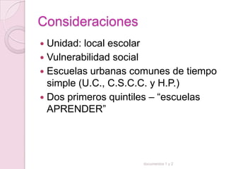 Consideraciones
 Unidad: local escolar
 Vulnerabilidad social
 Escuelas urbanas comunes de tiempo
  simple (U.C., C.S.C.C. y H.P.)
 Dos primeros quintiles – “escuelas
  APRENDER”




                     documentos 1 y 2
 