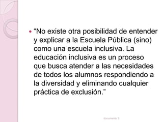    “No existe otra posibilidad de entender
    y explicar a la Escuela Pública (sino)
    como una escuela inclusiva. La
    educación inclusiva es un proceso
    que busca atender a las necesidades
    de todos los alumnos respondiendo a
    la diversidad y eliminando cualquier
    práctica de exclusión.”


                         documento 3
 