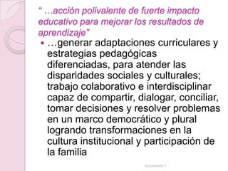 “ …acción polivalente de fuerte impacto
educativo para mejorar los resultados de
aprendizaje”
   …generar adaptaciones curriculares y
    estrategias pedagógicas
    diferenciadas, para atender las
    disparidades sociales y culturales;
    trabajo colaborativo e interdisciplinar
    capaz de compartir, dialogar, conciliar,
    tomar decisiones y resolver problemas
    en un marco democrático y plural
    logrando transformaciones en la
    cultura institucional y participación de
    la familia
                          documento 1
 