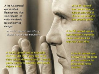A los 64, aprendí que la mayoría de las cosas por las cuales me he  preocupado nunca suceden. A los 42, aprendí que si estás llevando una vida sin fracasos, no estás corriendo los suficientes riesgos. A los 44, aprendí que puedes hacer a alguien disfrutar el día con solo enviarle una pequeña postal. A los 47, aprendí que niños y abuelos son aliados naturales. A los 55, aprendí que es absolutamente imposible tomar vacaciones sin  engordar cinco kilos. A los 63, aprendí que es razonable disfrutar del éxito, pero que  no se  debe confiar demasiado en él. Y que no puedo cambiar lo que pasó, pero puedo dejarlo atrás. 