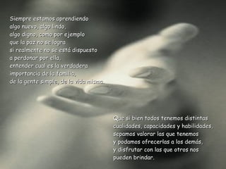 Siempre estamos aprendiendo  algo nuevo, algo lindo, algo digno, como por ejemplo  que la paz no se logra  si realmente no se está dispuesto  a perdonar por ella,  entender cual es la verdadera  importancia de la familia,  de la gente simple, de la vida misma.  Que si bien todos tenemos distintas  cualidades, capacidades y habilidades, sepamos valorar las que tenemos  y podamos ofrecerlas a los demás,  y disfrutar con las que otros nos pueden brindar. 