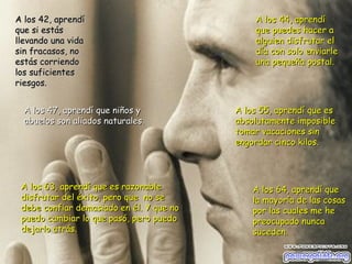 A los 64, aprendí que la mayoría de las cosas por las cuales me he  preocupado nunca suceden. A los 42, aprendí que si estás llevando una vida sin fracasos, no estás corriendo los suficientes riesgos. A los 44, aprendí que puedes hacer a alguien disfrutar el día con solo enviarle una pequeña postal. A los 47, aprendí que niños y abuelos son aliados naturales. A los 55, aprendí que es absolutamente imposible tomar vacaciones sin  engordar cinco kilos. A los 63, aprendí que es razonable disfrutar del éxito, pero que  no se  debe confiar demasiado en él. Y que no puedo cambiar lo que pasó, pero puedo dejarlo atrás. 