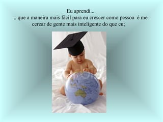    Eu aprendi... ...que a maneira mais fácil para eu crescer como pessoa  é me cercar de gente mais inteligente do que eu;    