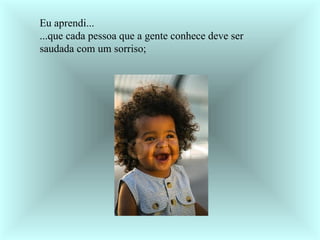 Eu aprendi... ...que cada pessoa que a gente conhece deve ser saudada com um sorriso;     