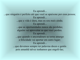 Eu aprendi... ...que ninguém é perfeito até que você se apaixone por essa pessoa;  Eu aprendi... ...que a vida é dura, mas eu sou mais ainda;  Eu aprendi... ...que as oportunidades nunca são perdidas;  alguém vai aproveitar as que você perdeu.  Eu aprendi... ...que quando o ancoradouro se torna amargo  a felicidade vai aportar em outro lugar;  Eu aprendi... ...que devemos sempre ter palavras doces e gentis  pois amanhã talvez tenhamos que engoli-las;  