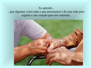 Eu aprendi... ...que algumas vezes tudo o que precisamos é de uma mão para  segurar e um coração para nos entender;  