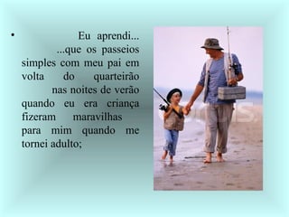              Eu aprendi...          ...que os passeios simples com meu pai em volta do quarteirão           nas noites de verão quando eu era criança fizeram maravilhas  para mim quando me tornei adulto;  