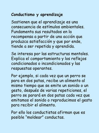 Conductismo y aprendizaje Sostienen que el aprendizaje es una consecuencia de estímulos ambientales. Fundamenta sus resultados en la recompensa a partir de una acción que produzca satisfacción y que por ende, tiende a ser repetida y aprendida. Se interesa por las estructuras mentales. Explica el comportamiento y los reflejos condicionados o incondicionados y las respuestas operantes. Por ejemplo, si cada vez que un perro se para en dos patas, recibe un alimento al mismo tiempo que se emite un sonido o un gesto, después de varias repeticiones, el perro se parará en dos patas cada vez que emitamos el sonido o reproducimos el gesto para recibir el alimento. Por ello los conductistas afirman que es posible “moldear” conductas. 