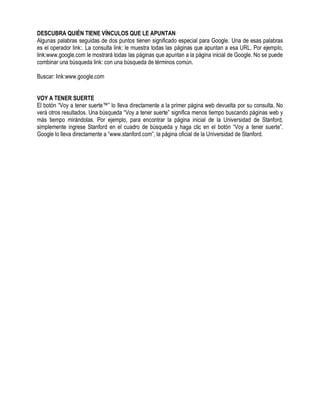 DESCUBRA QUIÉN TIENE VÍNCULOS QUE LE APUNTAN
Algunas palabras seguidas de dos puntos tienen significado especial para Google. Una de esas palabras
es el operador link:. La consulta link: le muestra todas las páginas que apuntan a esa URL. Por ejemplo,
link:www.google.com le mostrará todas las páginas que apuntan a la página inicial de Google. No se puede
combinar una búsqueda link: con una búsqueda de términos común.
Buscar: link:www.google.com
VOY A TENER SUERTE
El botón “Voy a tener suerte™” lo lleva directamente a la primer página web devuelta por su consulta. No
verá otros resultados. Una búsqueda “Voy a tener suerte” significa menos tiempo buscando páginas web y
más tiempo mirándolas. Por ejemplo, para encontrar la página inicial de la Universidad de Stanford,
simplemente ingrese Stanford en el cuadro de búsqueda y haga clic en el botón “Voy a tener suerte”.
Google lo lleva directamente a “www.stanford.com”, la página oficial de la Universidad de Stanford.
 