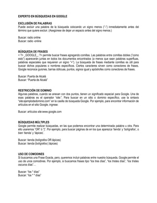 EXPERTO EN BÚSQUEDAS EN GOOGLE
EXCLUSIÓN DE PALABRAS
Puede excluir una palabra de la búsqueda colocando un signo menos (”-”) inmediatamente antes del
término que quiere excluir. (Asegúrese de dejar un espacio antes del signo menos.)
Buscar: radio online
Buscar: radio -online
BÚSQUEDA DE FRASES
< ?= _GOOGLE_; ?> permite buscar frases agregando comillas. Las palabras entre comillas dobles (”como
esto”) aparecerán juntas en todos los documentos encontrados (a menos que sean palabras superfluas,
palabras especiales que requieren un signo “+”). La búsqueda de frases mediante comillas es útil para
buscar dichos populares o nombres específicos. Ciertos caracteres sirven como conectores de frases.
Google reconoce guiones, barras oblicuas, puntos, signos igual y apóstrofes como conectores de frases.
Buscar: Puerta de Alcalá
Buscar: “Puerta de Alcalá”
RESTRICCIÓN DE DOMINIO
Algunas palabras, cuando se anexan con dos puntos, tienen un significado especial para Google. Una de
esas palabras es el operador “site:”. Para buscar en un sitio o dominio específico, use la sintaxis
“site:ejemplodedominio.com” en la casilla de búsqueda Google. Por ejemplo, para encontrar información de
artículos en el sitio Google, ingrese:
Buscar: artículos site:www.google.com
BÚSQUEDAS MÚLTIPLES
Google permite realizar búsquedas, en las que podemos encontrar una determinada palabra u otra. Para
ello usaremos “OR” ó “|”. Por ejemplo, para buscar páginas de en los que aparezca „tienda‟ y „bolígrafos‟, o
bien „tienda‟ y „lápices‟.
Buscar: tienda (bolígrafos OR lápices)
Buscar: tienda (bolígrafos | lápices)
USO DE COMODINES
Si buscamos una Frase Exacta, pero, queremos incluir palabras entre nuestra búsqueda, Google permite el
uso de unos comodines. Por ejemplo, si buscamos frases tipo “los tres días”, “los tristes días”, “los tristes
oscuros días”…
Buscar: “los * días”
Buscar: “los * * días”
 